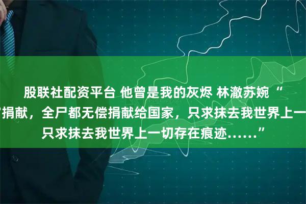 股联社配资平台 他曾是我的灰烬 林澈苏婉 “我申请组织的器官捐献，全尸都无偿捐献给国家，只求抹去我世界上一切存在痕迹……”