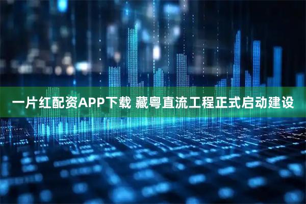 一片红配资APP下载 藏粤直流工程正式启动建设