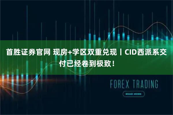 首胜证券官网 现房+学区双重兑现丨CID西派系交付已经卷到极致！