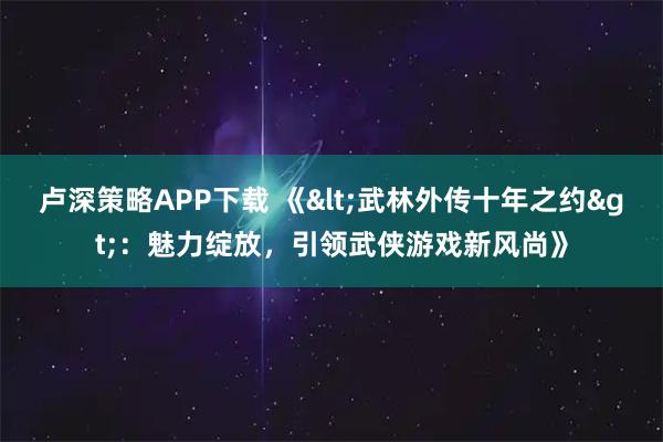 卢深策略APP下载 《<武林外传十年之约>：魅力绽放，引领武侠游戏新风尚》