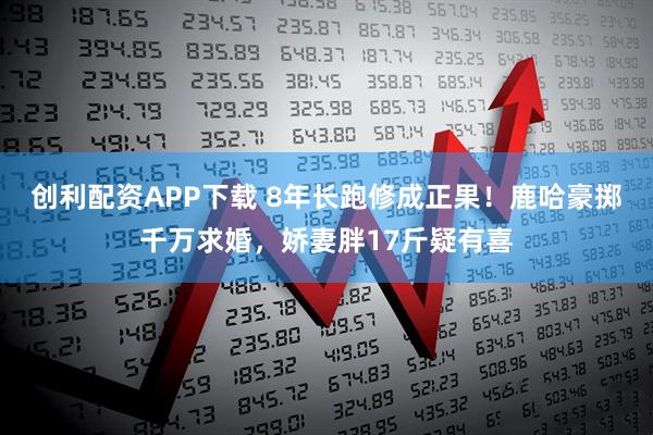 创利配资APP下载 8年长跑修成正果!鹿哈豪掷千万求婚,娇妻胖17斤疑有喜