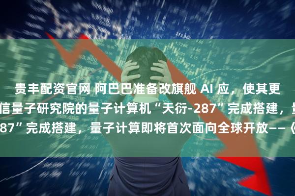 贵丰配资官网 阿巴巴准备改旗舰 AI 应，使其更像 ChatGPT；中国电信量子研究院的量子计算机“天衍-287”完成搭建，量子计算即将首次面向全球开放——《投资早参》