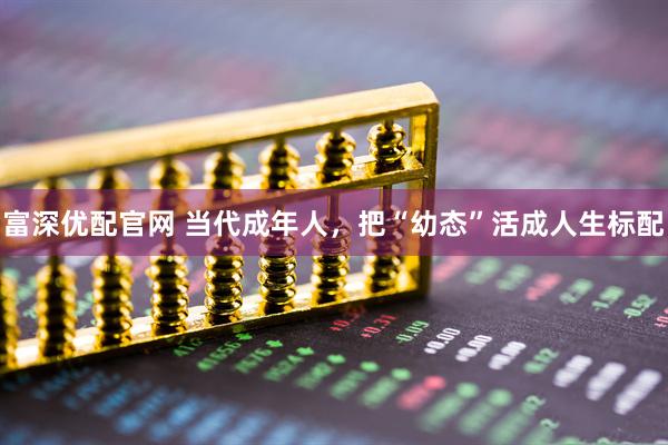 富深优配官网 当代成年人，把“幼态”活成人生标配