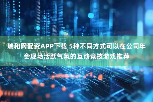 瑞和网配资APP下载 5种不同方式可以在公司年会现场活跃气氛的互动竞技游戏推荐
