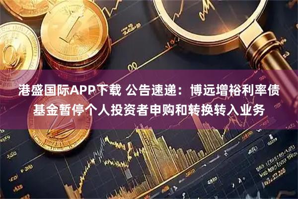 港盛国际APP下载 公告速递：博远增裕利率债基金暂停个人投资者申购和转换转入业务
