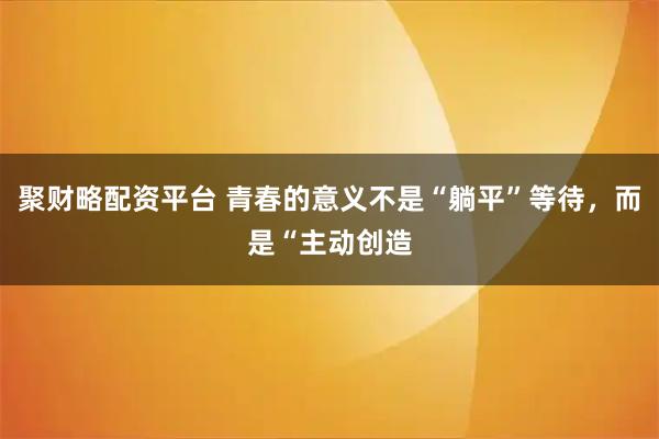 聚财略配资平台 青春的意义不是“躺平”等待，而是“主动创造