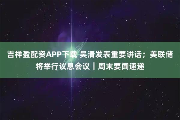 吉祥盈配资APP下载 吴清发表重要讲话；美联储将举行议息会议｜周末要闻速递