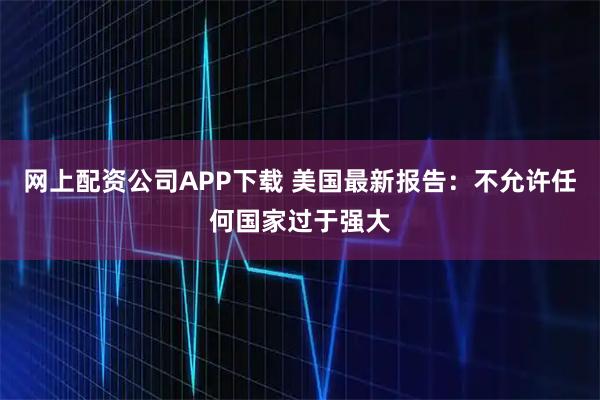 网上配资公司APP下载 美国最新报告：不允许任何国家过于强大