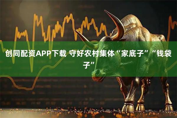 创同配资APP下载 守好农村集体“家底子”“钱袋子”