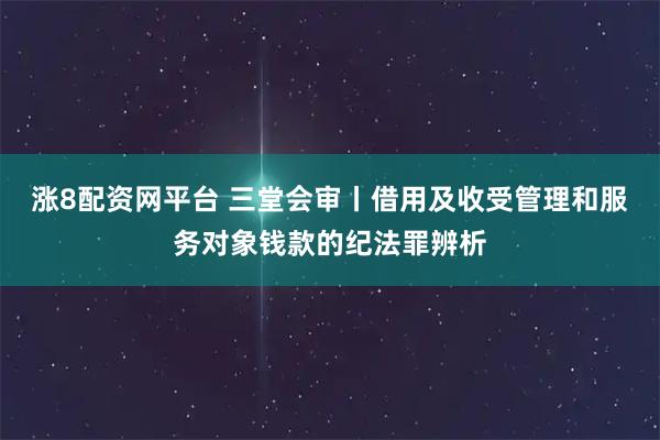 涨8配资网平台 三堂会审丨借用及收受管理和服务对象钱款的纪法罪辨析