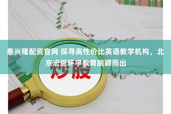 泰兴隆配资官网 探寻高性价比英语教学机构，北京宏恩环宇教育脱颖而出