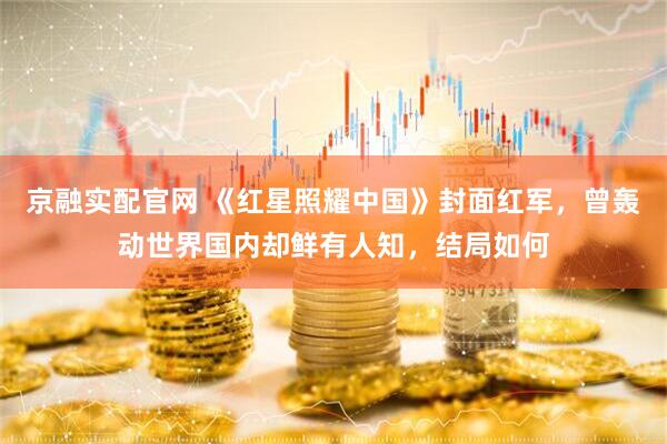 京融实配官网 《红星照耀中国》封面红军，曾轰动世界国内却鲜有人知，结局如何