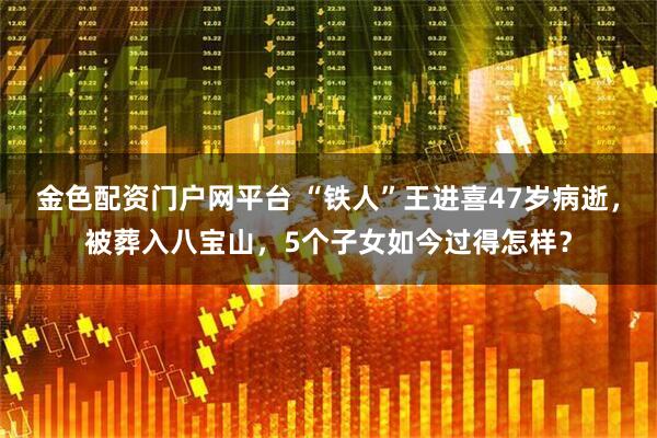 金色配资门户网平台 “铁人”王进喜47岁病逝，被葬入八宝山，5个子女如今过得怎样？