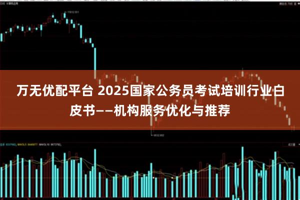 万无优配平台 2025国家公务员考试培训行业白皮书——机构服务优化与推荐