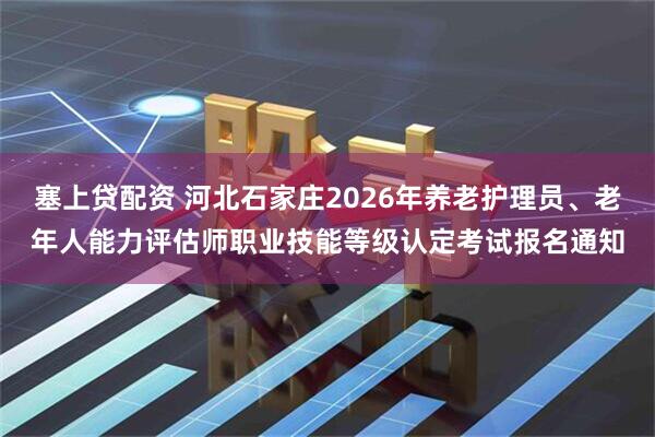 塞上贷配资 河北石家庄2026年养老护理员、老年人能力评估师职业技能等级认定考试报名通知