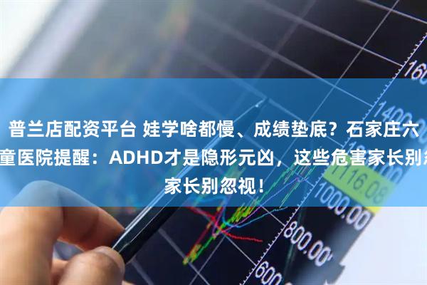 普兰店配资平台 娃学啥都慢、成绩垫底？石家庄六一儿童医院提醒：ADHD才是隐形元凶，这些危害家长别忽视！