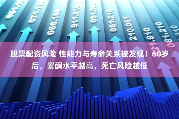 股票配资风险 性能力与寿命关系被发现！60岁后，睾酮水平越高，死亡风险越低