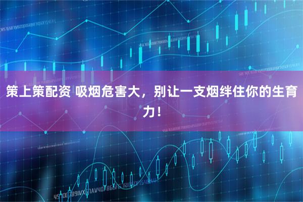 策上策配资 吸烟危害大，别让一支烟绊住你的生育力！