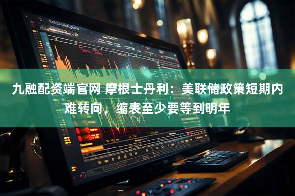 九融配资端官网 摩根士丹利：美联储政策短期内难转向，缩表至少要等到明年