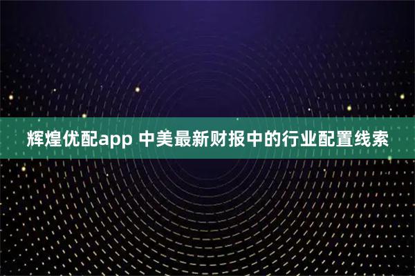 辉煌优配app 中美最新财报中的行业配置线索