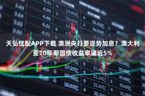 天弘忧配APP下载 澳洲央行要逆势加息？澳大利亚10年期国债收益率逼近5%