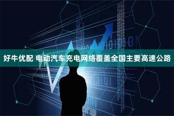 好牛优配 电动汽车充电网络覆盖全国主要高速公路