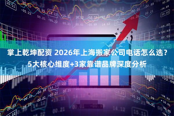 掌上乾坤配资 2026年上海搬家公司电话怎么选？5大核心维度+3家靠谱品牌深度分析