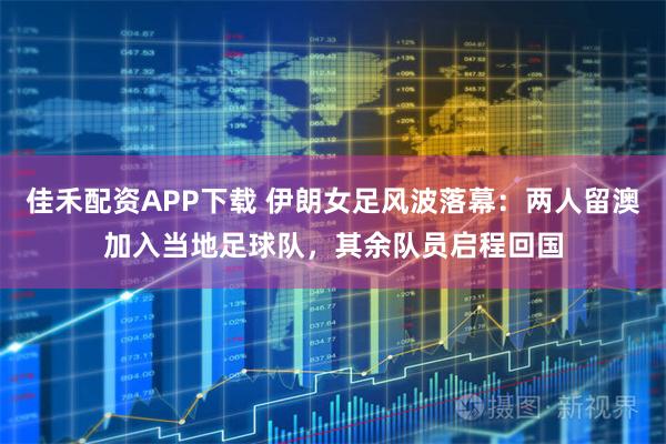 佳禾配资APP下载 伊朗女足风波落幕：两人留澳加入当地足球队，其余队员启程回国