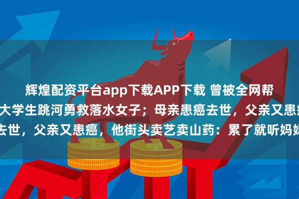辉煌配资平台app下载APP下载 曾被全网帮助！卖山药救父的河南大学生跳河勇救落水女子；母亲患癌去世，父亲又患癌，他街头卖艺卖山药：累了就听妈妈生前语音